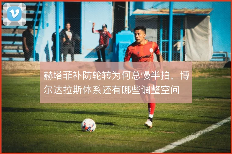 赫塔菲补防轮转为何总慢半拍，博尔达拉斯体系还有哪些调整空间