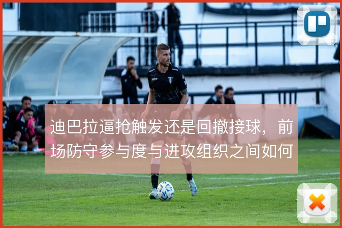 迪巴拉逼抢触发还是回撤接球，前场防守参与度与进攻组织之间如何取舍