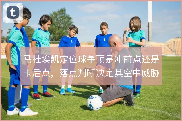 马杜埃凯定位球争顶是冲前点还是卡后点，落点判断决定其空中威胁