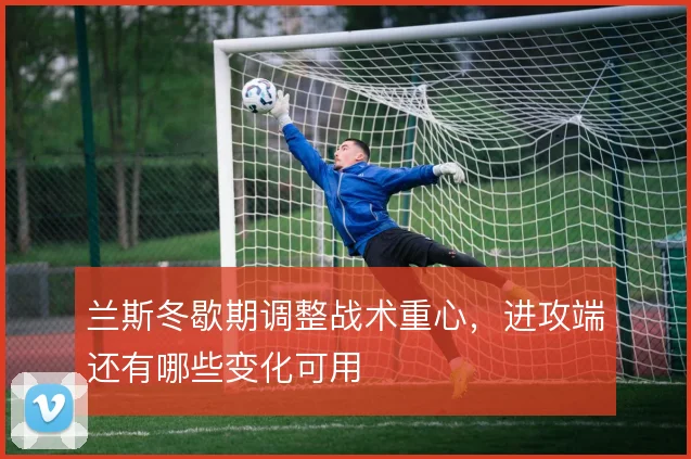 兰斯冬歇期调整战术重心，进攻端还有哪些变化可用