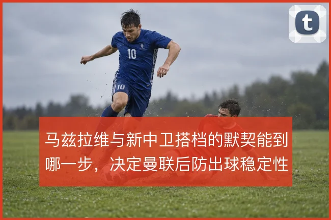 马兹拉维与新中卫搭档的默契能到哪一步，决定曼联后防出球稳定性
