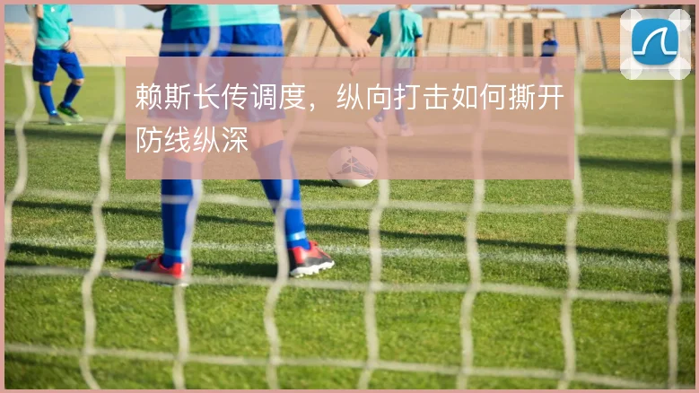 赖斯长传调度，纵向打击如何撕开防线纵深