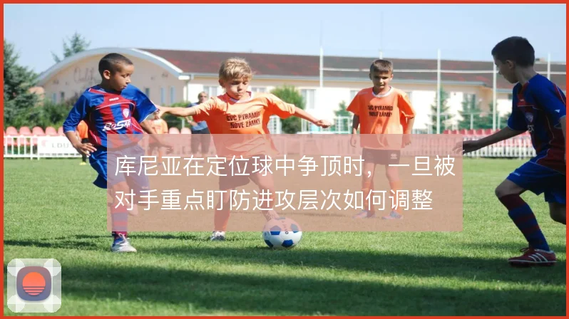 库尼亚在定位球中争顶时，一旦被对手重点盯防进攻层次如何调整