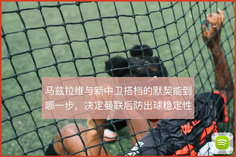 马兹拉维与新中卫搭档的默契能到哪一步，决定曼联后防出球稳定性