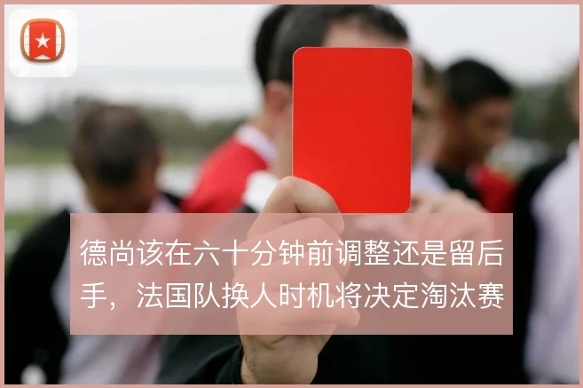 德尚该在六十分钟前调整还是留后手，法国队换人时机将决定淘汰赛走向