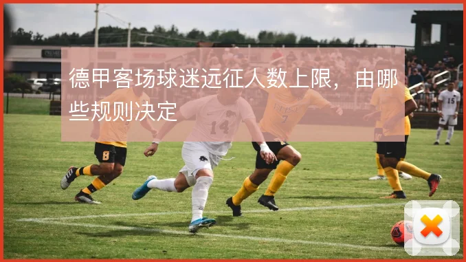 德甲客场球迷远征人数上限，由哪些规则决定