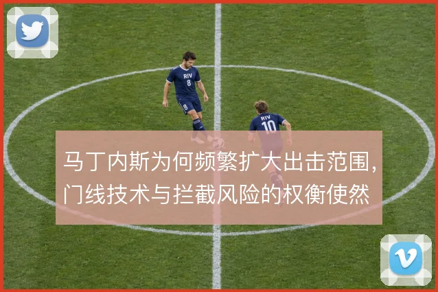 马丁内斯为何频繁扩大出击范围，门线技术与拦截风险的权衡使然
