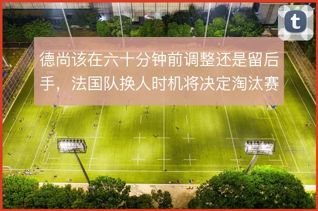 德尚该在六十分钟前调整还是留后手，法国队换人时机将决定淘汰赛走向