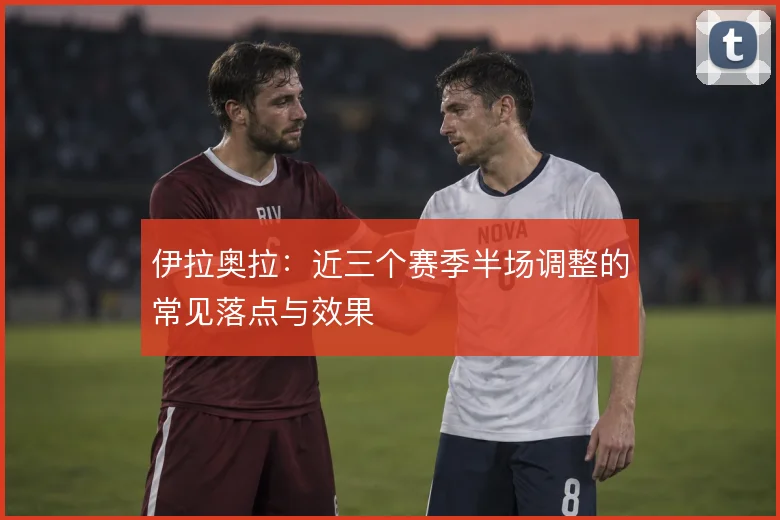 伊拉奥拉:近三个赛季半场调整的常见落点与效果
