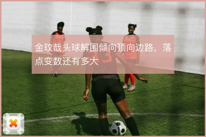 金玟哉头球解围倾向顶向边路，落点变数还有多大