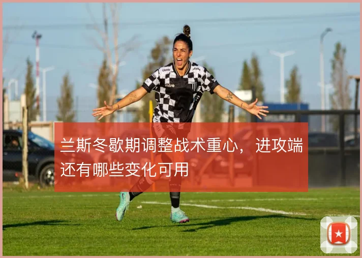 兰斯冬歇期调整战术重心，进攻端还有哪些变化可用