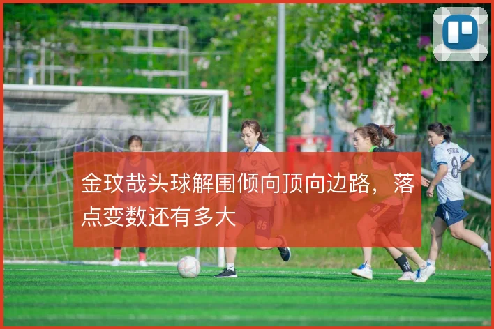 金玟哉头球解围倾向顶向边路，落点变数还有多大