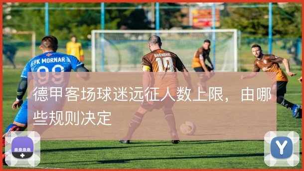 德甲客场球迷远征人数上限，由哪些规则决定