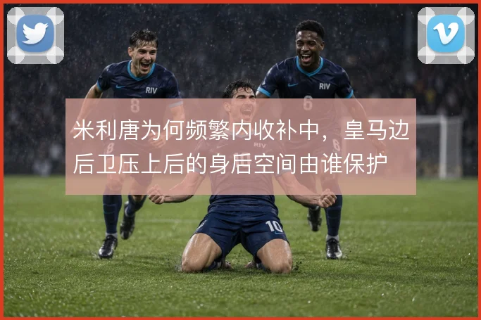 米利唐为何频繁内收补中，皇马边后卫压上后的身后空间由谁保护